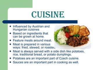 Cuisine Influenced by Austrian and Hungarian cuisines Based on ingredients that can be grown at home. Feature meals around meat. Meat is prepared in various ways: fried, stewed, or roasted. Meat is always served with a side dish like potatoes, rice, traditional bread, or potato dumplings. Potatoes are an important part of Czech cuisine. Sauces   are an important part in cooking as well.  