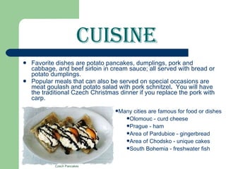 Cuisine Favorite dishes are potato pancakes, dumplings, pork and cabbage, and   beef sirloin in cream sauce; all served with bread or potato dumplings. Popular meals that can also be served on special occasions are meat goulash and potato   salad with pork schnitzel .  You will have the traditional Czech Christmas dinner if you replace the pork with carp. Many cities are famous for food or dishes Olomouc -   curd cheese Prague - ham Area of Pardubice - gingerbread Area of Chodsko - unique cakes South Bohemia - freshwater fish Czech Pancakes 