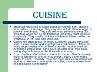 Cuisine Breakfast: white rolls or sliced bread served with pork, chicken, ham, salami, or sausage. They may also include cheese, eggs, or jam with their bread.  They also like to eat something sweet for breakfast, which can be the traditional Christmas yeast bread or doughnuts.  They mostly drink tea with lemon, filtered coffee, hot chocolate, or fruit juice with breakfast.  Czechs will often go out for lunch.  Lunch will usually consist of soup, a main course, and sometimes a small dessert.  There are many soup   varieties offered: Beef broth with noodles and liver dumplings, potato soup, garlic soup, goulash soup, tripe soup, spring vegetable soup, or the Krkonoše sour soup. Czech families differ in their customs for dinner.  One family may prefer a light dinner; another may prefer a heavy dinner that is similar to lunch.  Recently, more and more families are eating fast food from take-away restaurants and sitting down at a restaurant and socializing during dinner. 
