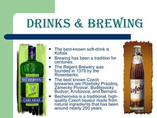 Drinks & Brewing The best-known soft-drink is Kofola. Brewing has been a tradition for centuries. The Regent Brewery was founded in 1379 by the Rosenberks. The best known Czech breweries are Plzeňský Prazdroj, Zámecky Pivovar, Budějovický Budvar, Krušovice, and Bernard. Becherovka is a traditional, high-quality Czech liqueur made from natural ingredients that has been around nearly 200 years. 