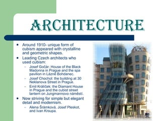 Architecture Around 1910- unique form of cubism   appeared with crystalline and geometric shapes. Leading Czech architects who used cubism: Josef Gočár: House of the Black Madonna in Prague and the spa pavilion in Lázně Bohdanec. Josef Chochol: the building at 30 Neklanova Street in Prague. Emil Králíček: the Diamant House in Prague and   the cubist street lantern on Jungmannovo náměstí. Now striving for simple but elegant detail and modernism. Alena Šrámková, Josef Pleskot, and Ivan Kroupa. 