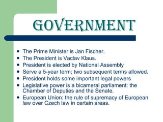 Government The Prime Minister is Jan Fischer. The President is Vaclav Klaus. President is elected by National Assembly Serve a 5-year term; two subsequent terms allowed. President holds some important legal powers Legislative power is a bicameral parliament: the Chamber of Deputies and the Senate. European Union: the rule of supremacy of European law over Czech law in certain areas.  