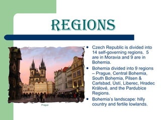 Regions Czech Republic is divided into 14 self-governing regions.  5 are in Moravia and 9 are in Bohemia. Bohemia divided into 9 regions – Prague, Central Bohemia, South Bohemia, Pilsen & Carlsbad, Ústí, Liberec, Hradec Králové, and the Pardubice Regions. Bohemia’s landscape: hilly country and fertile lowlands.  Prague 