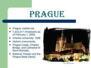 Prague Prague: capital city. 1,233,211 inhabitants as of February 1, 2009. Charles University: 1348 Historic monuments. Prague Castle, Charles Bridge, and Cathedral of Saint Nicholas. National Theatre and the Prague State Opera. The Prague Castle 