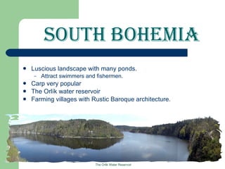 South Bohemia Luscious landscape with many ponds. Attract swimmers and fishermen. Carp very popular The Orlík water reservoir Farming villages with Rustic Baroque architecture. The Orlik Water Reservoir 