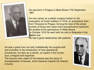 He was born in Prague in Mala Strana 17th September1881 his own career as a plastic surgeon based on the evacuation of Czech soldiers in 1918, an ambulance train from Timisoara to Prague. Among the host of the whole number of those who need more reconstructive treatment. He studied at the gymnasium in Mala Strana. In October 1912 he went with his wife to Belgrade in the Balkan war.He had a good relationship with patients He was a great man not only multilaterally his surgical skill and invention in the introduction of new operational procedures, but also as a painter, an expert in the human soul, a linguist and organizer. The second main object of his interest was the study of transplantation of tissues, which became inspired his interest in burns. 