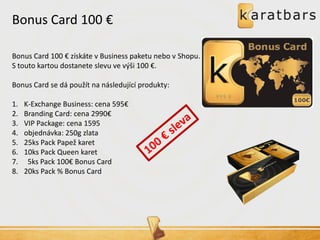 Bonus Card 100 € 
Bonus Card 100 € získáte v Business paketu nebo v Shopu. S touto kartou dostanete slevu ve výši 100 €. Bonus Card se dá použít na následující produkty: 
1.K-Exchange Business: cena 595€ 
2.Branding Card: cena 2990€ 
3.VIP Package: cena 1595 
4.objednávka: 250g zlata 
5.25ks Pack Papež karet 
6.10ks Pack Queen karet 
7. 5ks Pack 100€ Bonus Card 
8.20ks Pack % Bonus Card  