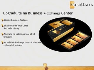 Upgradujte na Business K-Exchange Center 
Získáte Business Package 
Získáte Gold Bonus Cards 
Pro vaše klienty 
Nahrajte na vašem portálu až 10 fotografií 
Na našich K-Exchange stránkách budete vždy upřednostněni 
 