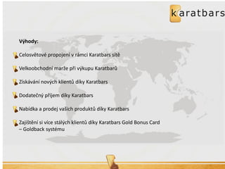 Výhody: 
Celosvětové propojení v rámci Karatbars sítě 
Velkoobchodní marže při výkupu Karatbarů 
Získávání nových klientů díky Karatbars 
Dodatečný příjem díky Karatbars 
Nabídka a prodej vašich produktů díky Karatbars 
Zajištění si více stálých klientů díky Karatbars Gold Bonus Card – Goldback systému 
 