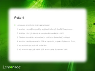 Řešení

★ Lemonade pro České dráhy zpracovala:

  1. analýzu celosvětovéhu trhu v oblasti železničního B2B segmentu

  2. analýzu cílových skupin a způsobu komunikace s nimi

  3. členění produktů a komunikační platformy jednotlivých oblastí

  4. vizuální identitu segmentu B2B a luxusního projektu Bohemian Train

  5. zpracování obchodních materiálů

  6. zpracování webové sekce B2B a microsite Bohemian Train
 