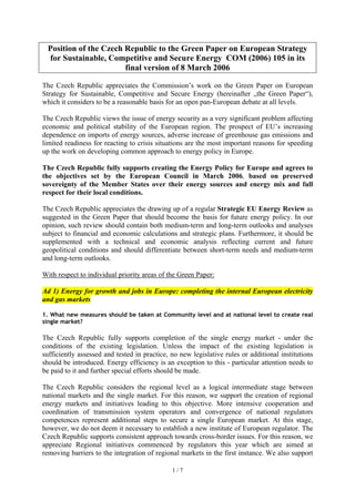 1 / 7
Position of the Czech Republic to the Green Paper on European Strategy
for Sustainable, Competitive and Secure Energy COM (2006) 105 in its
final version of 8 March 2006
The Czech Republic appreciates the Commission’s work on the Green Paper on European
Strategy for Sustainable, Competitive and Secure Energy (hereinafter „the Green Paper“),
which it considers to be a reasonable basis for an open pan-European debate at all levels.
The Czech Republic views the issue of energy security as a very significant problem affecting
economic and political stability of the European region. The prospect of EU’s increasing
dependence on imports of energy sources, adverse increase of greenhouse gas emissions and
limited readiness for reacting to crisis situations are the most important reasons for speeding
up the work on developing common approach to energy policy in Europe.
The Czech Republic fully supports creating the Energy Policy for Europe and agrees to
the objectives set by the European Council in March 2006, based on preserved
sovereignty of the Member States over their energy sources and energy mix and full
respect for their local conditions.
The Czech Republic appreciates the drawing up of a regular Strategic EU Energy Review as
suggested in the Green Paper that should become the basis for future energy policy. In our
opinion, such review should contain both medium-term and long-term outlooks and analyses
subject to financial and economic calculations and strategic plans. Furthermore, it should be
supplemented with a technical and economic analysis reflecting current and future
geopolitical conditions and should differentiate between short-term needs and medium-term
and long-term outlooks.
With respect to individual priority areas of the Green Paper:
Ad 1) Energy for growth and jobs in Europe: completing the internal European electricity
and gas markets
1. What new measures should be taken at Community level and at national level to create real
single market?
The Czech Republic fully supports completion of the single energy market - under the
conditions of the existing legislation. Unless the impact of the existing legislation is
sufficiently assessed and tested in practice, no new legislative rules or additional institutions
should be introduced. Energy efficiency is an exception to this - particular attention needs to
be paid to it and further special efforts should be made.
The Czech Republic considers the regional level as a logical intermediate stage between
national markets and the single market. For this reason, we support the creation of regional
energy markets and initiatives leading to this objective. More intensive cooperation and
coordination of transmission system operators and convergence of national regulators
competences represent additional steps to secure a single European market. At this stage,
however, we do not deem it necessary to establish a new institute of European regulator. The
Czech Republic supports consistent approach towards cross-border issues. For this reason, we
appreciate Regional initiatives commenced by regulators this year which are aimed at
removing barriers to the integration of regional markets in the first instance. We also support
 