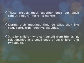 These groups meet together once per week (about 2 hours), for 4 - 5 months.  During their meetings they do what they like (e.g. sport, trips, creative activities…) It is for children who can benefit from friendship, relationships in a small goup of six children and two adults. 