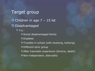 Target group Children in age 7 – 15 let Disadvantaged E.g.:  Social disadvantaged family Disabled Troubles in school (with studying, bullying) Different etnic group After traumatic experience (divorce, death) Non-independent, distrustful  