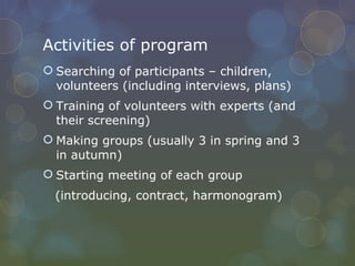 Activities of program Searching of participants – children, volunteers (including interviews, plans) Training of volunteers with experts (and their screening) Making groups (usually 3 in spring and 3 in autumn) Starting meeting of each group (introducing, contract, harmonogram) 
