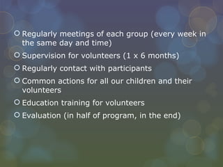 Regularly meetings of each group (every week in the same day and time) Supervision for volunteers (1 x 6 months) Regularly contact with participants Common actions for all our children and their volunteers Education training for volunteers Evaluation (in half of program, in the end) 