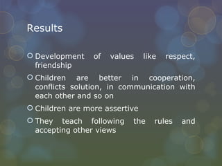 Results Development of values like respect, friendship Children are better in cooperation, conflicts solution, in communication with each other and so on Children are more assertive They teach following the rules and accepting other views 