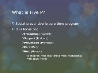 What is Five P? Social preventive leisure time program It is focus on: Friendship  ( P řátelství) Support  ( P odpora) Prevention  ( P revence) Care  ( P éče) Help  ( P omoc) to children, who may profit from relationship  with adult friend 