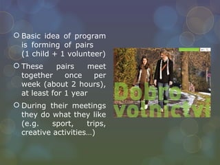 Basic idea of program is forming of pairs  (1 child + 1 volunteer) These pairs meet together once per week (about 2 hours), at least for 1 year During their meetings they do what they like (e.g. sport, trips, creative activities…) 