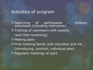 Activities of program Searching of participants – children, volunteers (including interviews) Training of volunteers with experts  (and their screening) Making pairs First meeting family with volunteer and me (introducing, contract, individual plan) Regularly meetings of pairs 