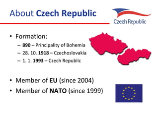 About  Czech Republic Formation: 890  – Principality of Bohemia 28. 10.  1918  – Czechoslovakia 1. 1.  1993  – Czech Republic M ember of  EU  (since 2004) M ember of  NATO  (since 1999) 