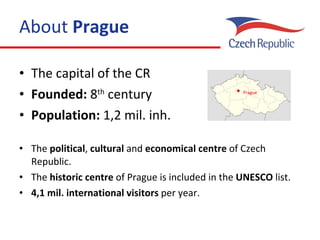 About  Prague The capital of  the  CR Founded:  8 th  century Population:  1,2 mil. inh. The  political ,  cultural  and  economical   centre  of Czech Republic. The  historic centre  of Prague is included in  the  UNESCO   list . 4,1 mil. international visitors  per year. Prague 