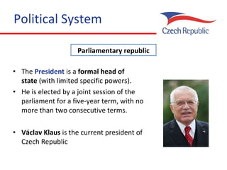 Political System The  President  is a  formal   head of state  (with limited specific powers).  He i s elected by a joint session of the parliament for a five-year term, with no more than two consecutive terms . Václav Klaus  is the current president of Czech Republic Parliamentary republic 