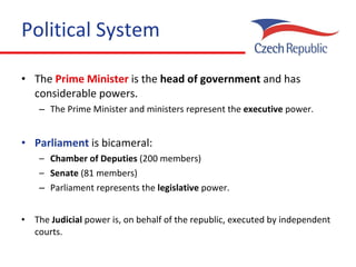 Political System The  Prime Minister  is the  head of government  and  has  considerable powers . The  Prime Minister and ministers represent the  executive  power. Parliament  is bicameral: Chamber of Deputies  (200 members) Senate  (81 members) Parliament represents the  legislative  power. The   Judicial  power is, on behalf of the republic, executed by independent courts.   