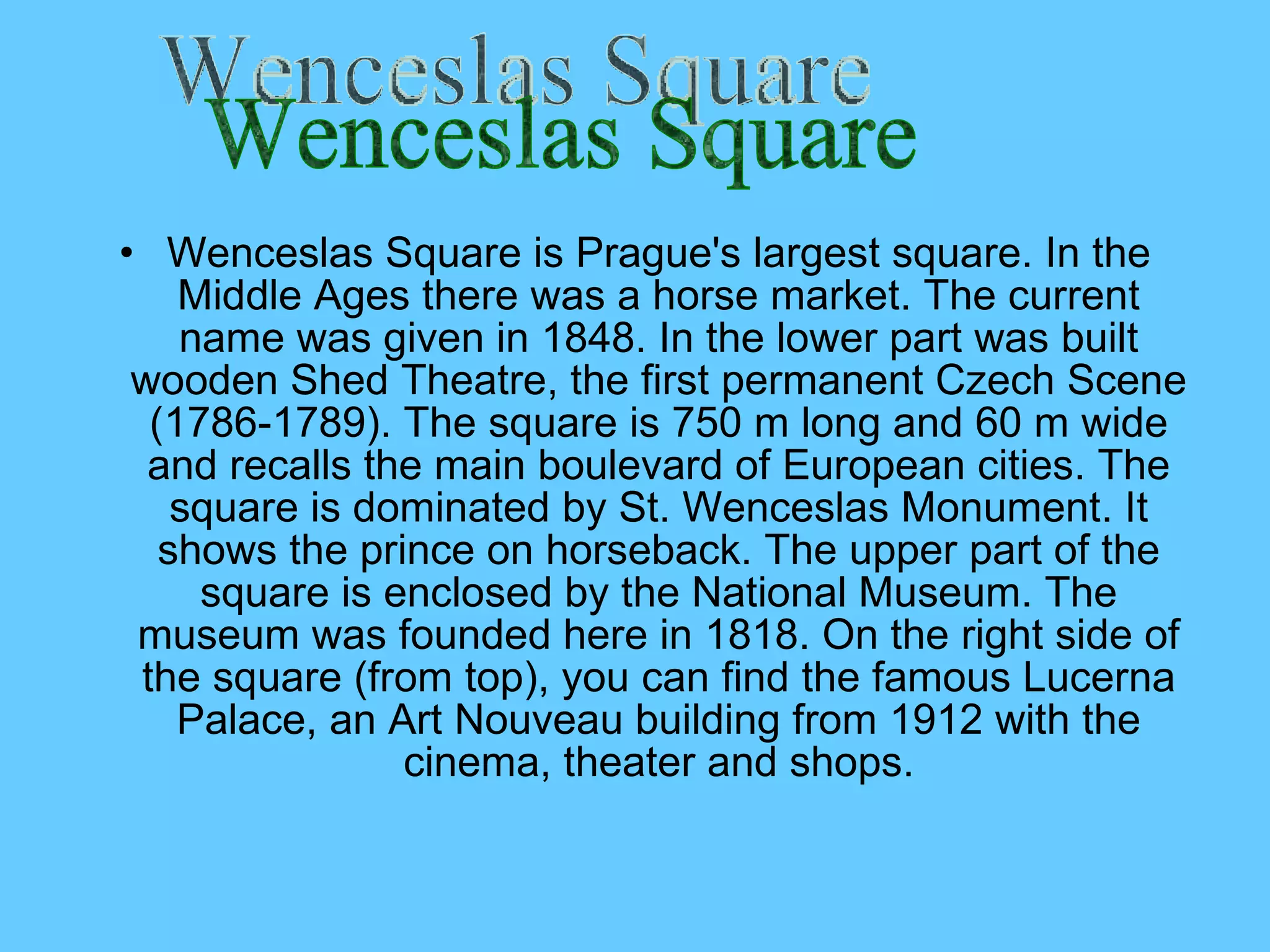 Wenceslas Square is Prague's largest square. In the Middle Ages there was a horse market. The current name was given in 1848. In the lower part was built wooden Shed Theatre, the first permanent Czech Scene (1786-1789). The square is 750 m long and 60 m wide and recalls the main boulevard of European cities. The square is dominated  by  St.  Wenceslas Monument . It shows the prince on horseback. The upper part of the square is enclosed by the National Museum. The museum was founded here in 1818. On the right side of the square (from top),  you can  find the famous Lucerna Palace, an Art Nouveau building from 1912 with the cinema, theater  and  shops . Wenceslas Square 