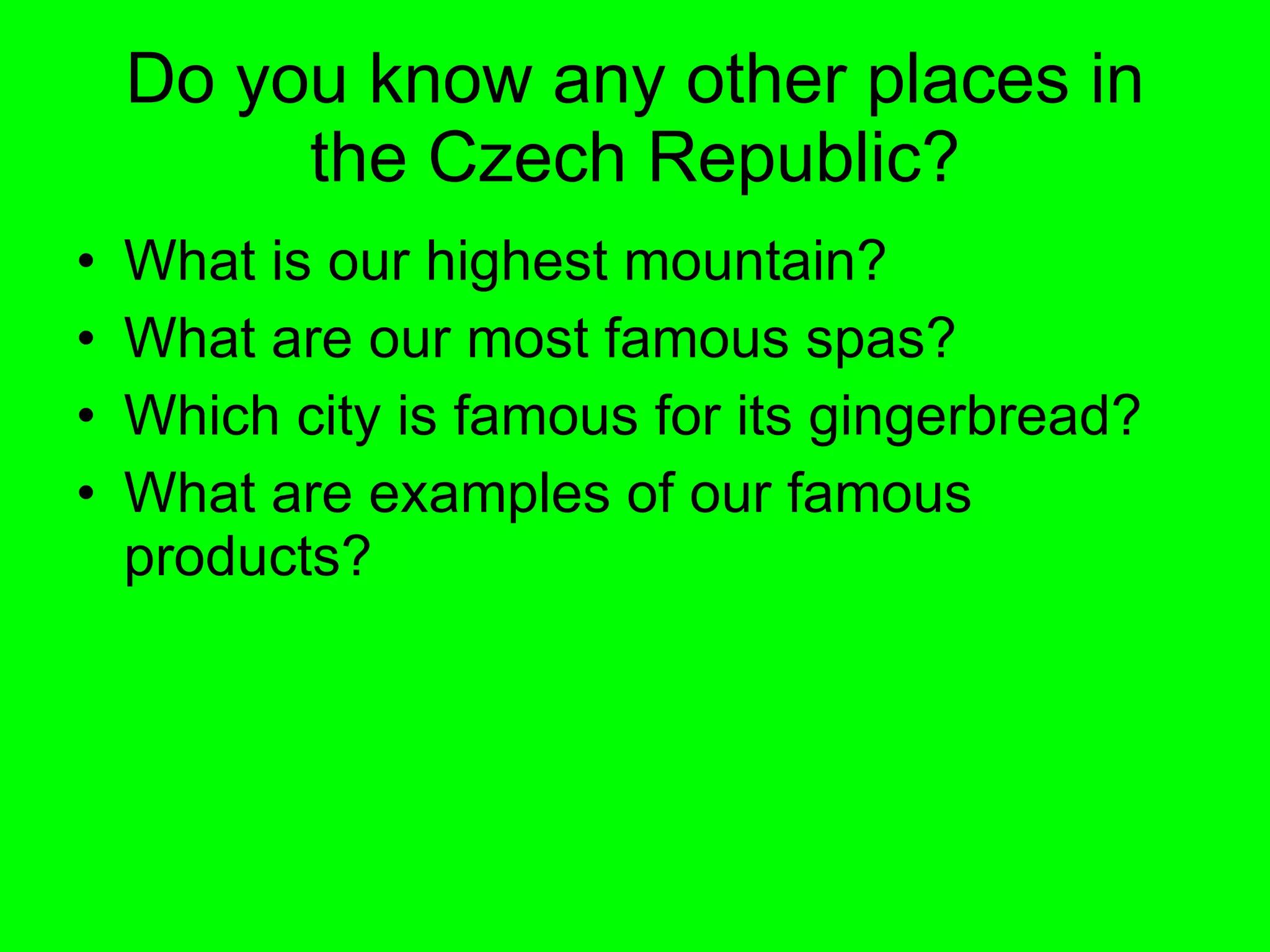 Do you know any other places in the Czech Republic? What is our highest mountain?  What are our most famous spas? Which city is famous for its gingerbread? What are examples of our famous products? 