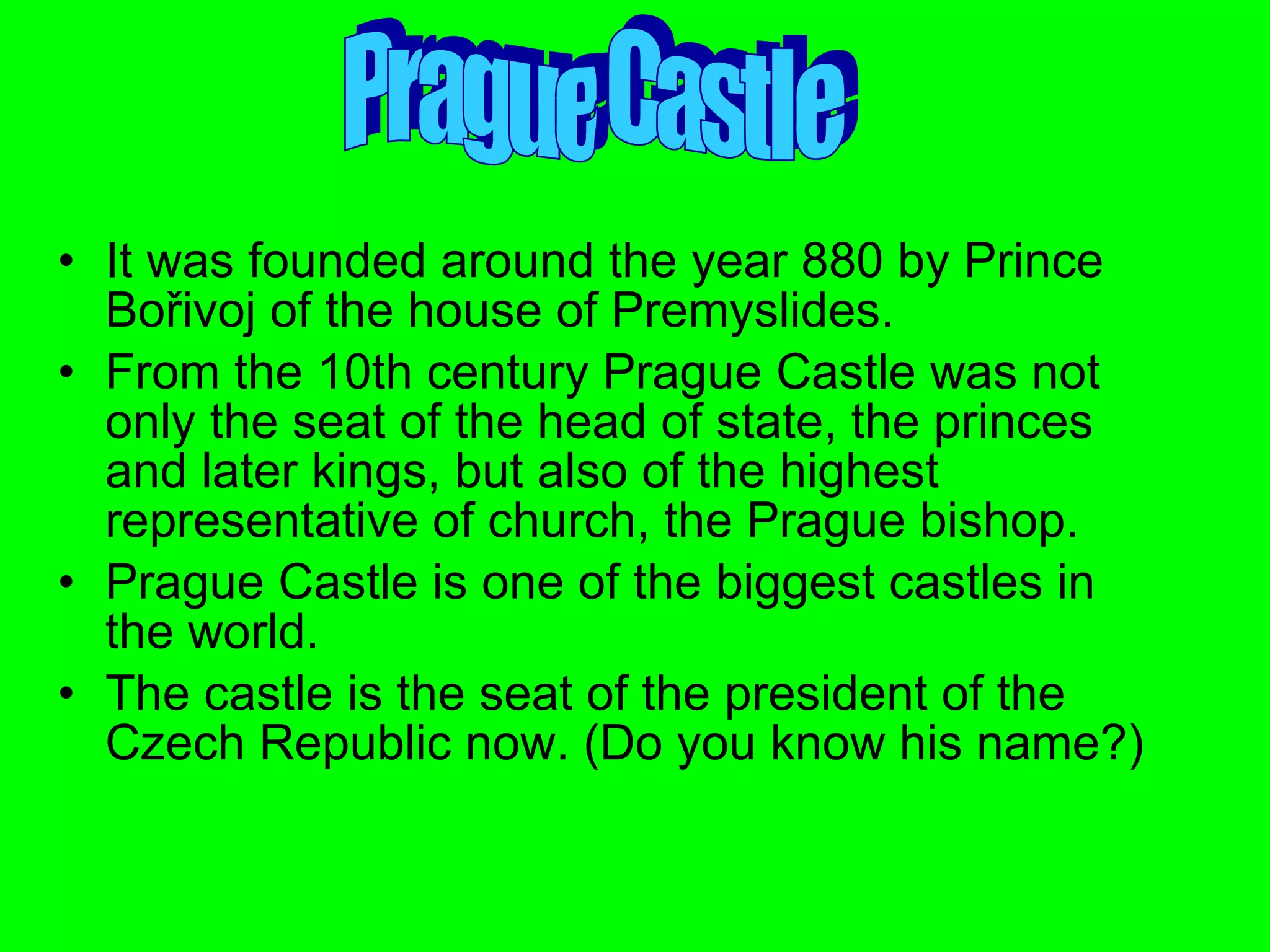 It was founded around the year 880 by Prince Bořivoj of the house of Premyslides. From the 10th century Prague Castle was not only the seat of the head of state, the princes and later kings, but also of the highest representative of church, the Prague bishop.  Prague Castle is one of the biggest castles in the world. The castle is the seat of the president of the  Czech Republic now. (Do you know his name?) Prague Castle 