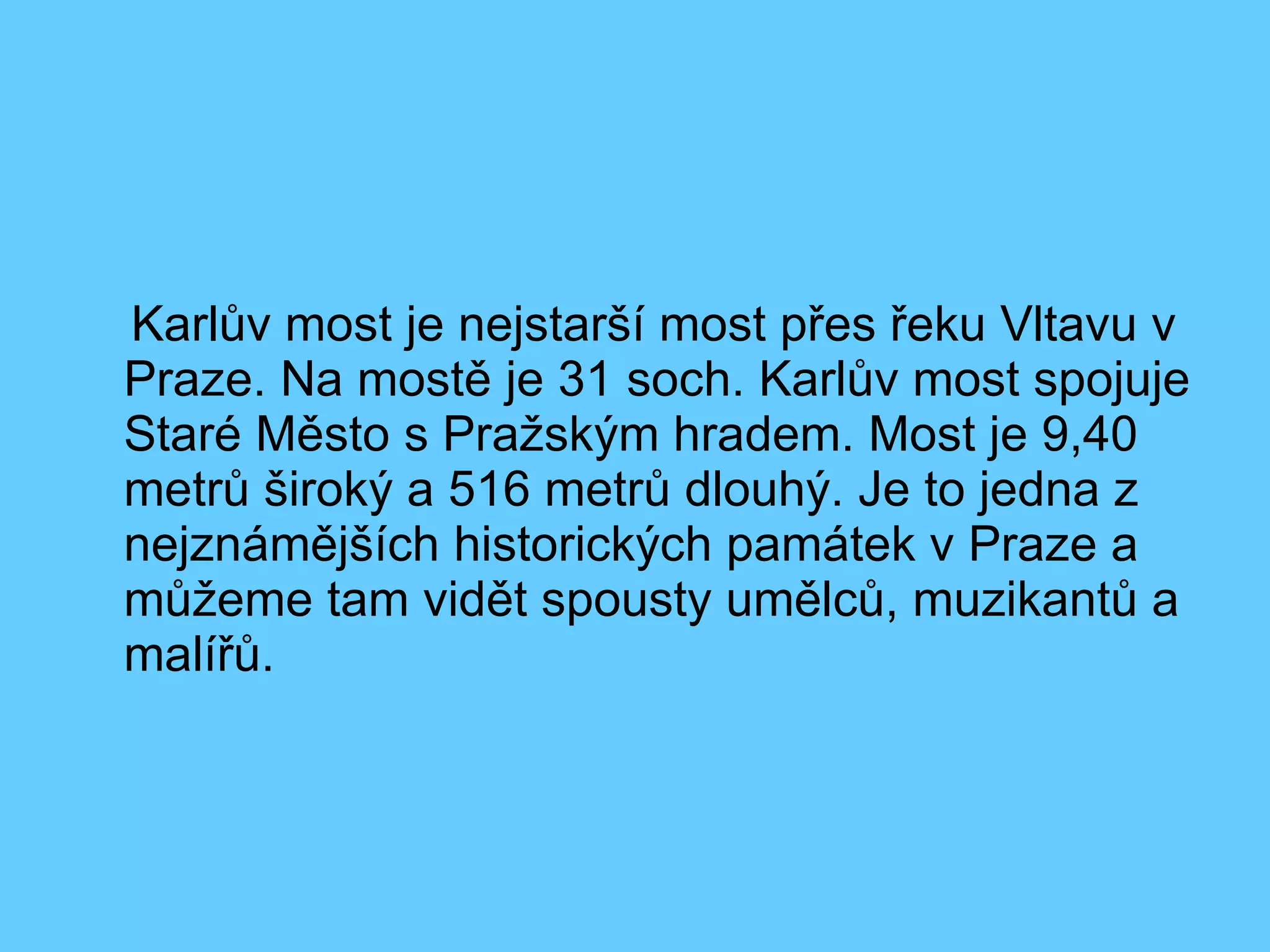 Karlův most je nejstarší most přes řeku Vltavu v Praze. Na mostě je 31 soch. Karlův most spojuje Staré Město s Pražským hradem. Most je 9,40 metrů široký a 516 metrů dlouhý. Je to jedna z nejznámějších historických památek v Praze a můžeme tam vidět spousty umělců, muzikantů a malířů. 