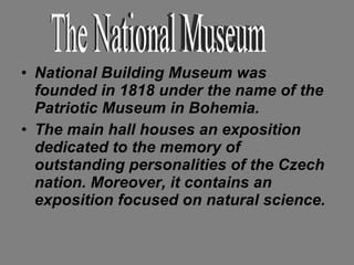 National Building Museum was founded in 1818 under the name of the Patriotic Museum in Bohemia.  The main hall houses an exposition dedicated to the memory of outstanding personalities of the Czech nation. Moreover, it contains an exposition focused on natural science.   The National Museum 