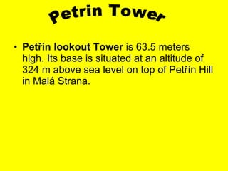 Pet ř in lookout  T ower   is  63.5 meters  high . Its base is situated at an altitude of 324 m above sea level on top of Pet ří n Hill in Malá Strana. Petrin Tower  