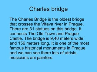Charles bridge The Charles Bridge is the oldest bridge that crosses the Vltava river in Prague. There are 31 statues on this bridge. It connects The Old Town and Prague Castle. The bridge is 9,40 meters wide and 156 meters long. It is one of the most famous historical monuments in Prague and we can see there lots of atrists, musicians ani painters. 