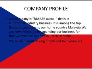 COMPANY PROFILE Our company is “RBKASR autos  “ deals in automotive industry business .It is among the top five auto company in, our home country Malaysia We are now interested in expanding our business for that we chose to operate in Czech Republic . We are in manufacturing of low end four wheelers  