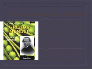 Gregor Johann Mendel (1822-1884) The father of genetics and the laws of heredity - Mendel's Laws. Born in Heinzendorf (now Hynčice, Czech Republic), Mendel received his education at the Augustinian monastery in Brno where he also performed his experiments with plants. Mendel also taught at the technical school in Brno. He coined the terms  dominance  and  recessiveness , still used in present-day genetics. 