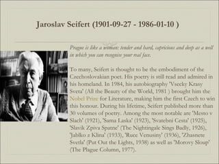 Prague is like a woman: tender and hard, capricious and deep as a well in which you can recognise your real face. To many, Seifert is thought to be the embodiment of the Czechoslovakian poet. His poetry is still read and admired in his homeland. In 1984, his autobiography 'Vsecky Krasy Sveta' (All the Beauty of the World, 1981 ) brought him the  Nobel Prize  for Literature, making him the first Czech to win this honour. During his lifetime, Seifert published more than 30 volumes of poetry. Among the most notable are 'Mesto v Slach' (1921), 'Sama Laska' (1923), 'Svatebni Cesta' (1925), 'Slavik Zpiva Spatne' (The Nightingale Sings Badly, 1926), 'Jablko z Klina' (1933), 'Ruce Venusiny' (1936), 'Zhasnete Svetla' (Put Out the Lights, 1938) as well as 'Morovy Sloup' (The Plague Column, 1977). Jaroslav Seifert   (1901-09-27 - 1986-01-10 )   