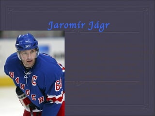 Jaromír Jágr He is an ice-hockey player.He was born on 15th February in 1972 in Kladno and he grew up in Hnidousi.When he was 16 years old,he became a very famous person.He plays with number 68 vhich also his grandfather wore.In 2001 he decided to leavePitsburgh and now he represents Russia.He likes Czech dumplings, sauerkraut and pork. 