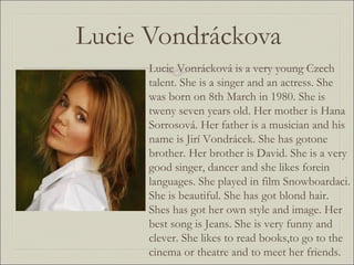 Lucie Vondráckova Lucie Vonrácková is a very young Czech talent. She is a singer and an actress. She was born on 8th March in 1980. She is tweny seven years old. Her mother is Hana Sorrosová. Her father is a musician and his name is Jirí Vondrácek. She has gotone brother. Her brother is David. She is a very good singer, dancer and she likes forein languages. She played in film Snowboardaci. She is beautiful. She has got blond hair. Shes has got her own style and image. Her best song is Jeans. She is very funny and clever. She likes to read books,to go to the cinema or theatre and to meet her friends. 
