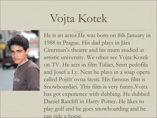 Vojta Kotek He is an actor.He was born on 8th January in 1988 in Prague. His dad plays in Jára Cimrman’s theatre and his mum studied at artistic university. We often see Vojta Kotek on TV. He acts in film Tuláci, Smrt pedofila and Josef a Ly. Next he plays in a soap opera called Pojištˇovna štestí. His famous film is Snowboardáci. This film is very funny.Vojta has got experience with dubbing. He dubbed Daniel Ratcliff in Harry Potter. He likes to play golf and he goes snowboarding and he can ride a horse. 