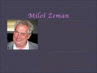 Miloš Zeman Miloš Zeman is a politician and an economist . He was born on 28th November . After he passed his school-leaving exam at a business hgih school , he went to univesrsity . During the Prague spring season he joined Dubcek s communist party . In years 1990-1993 he worked as a scientist . In the year 1992 he became a member of social democratic party . He is tall and overweight . He has got brown eyes .Now he isn t in government. He lives in a small village . 