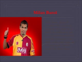 Milan Baroš Milan Baroš  (born 28 October 1981) is a Czech footballer who plays as a striker for Galatasaray and the Czech national football team. He is known for his direct style of play, pace and dribbling skills. Turkish people like  Milan Baroš  