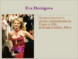Eva Herzigova Herzigová was born in  Litvínov, Czechoslovakia (now Czech Republic). She began her modeling career after winning a modeling beauty contest in  Prague in 1989 .  at the age of sixteen. After arriving in Paris, her popularity increased. 