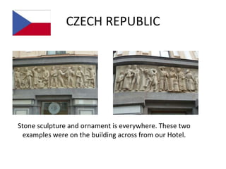 CZECH REPUBLIC




Stone sculpture and ornament is everywhere. These two
 examples were on the building across from our Hotel.
 