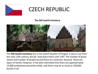 CZECH REPUBLIC
                           The Old Jewish Cemetery




The Old Jewish Cemetery lies in the Jewish Quarter of Prague. It was in use from
the early 15th century. Burials took place there until 1787. The number of grave
stones and number of people buried there are uncertain, because there are
layers of tombs. However, it has been estimated that there are approximately
12,000 tombstones presently visible, and there may be as many as 100,000
burials in all.
 