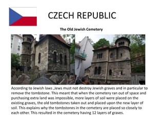 CZECH REPUBLIC
                             The Old Jewish Cemetery




According to Jewish laws ,Jews must not destroy Jewish graves and in particular to
remove the tombstone. This meant that when the cemetery ran out of space and
purchasing extra land was impossible, more layers of soil were placed on the
existing graves, the old tombstones taken out and placed upon the new layer of
soil. This explains why the tombstones in the cemetery are placed so closely to
each other. This resulted in the cemetery having 12 layers of graves.
 