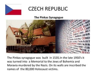 CZECH REPUBLIC
                     The Pinkas Synagogue




The Pinkas synagogue was built in 1535.In the late 1950’s it
was turned into a Memorial to the Jews of Bohemia and
Moravia murdered by the Nazis. On its walls are inscribed the
names of the 80,000 Holocaust victims.
 