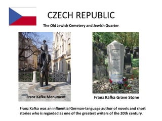 CZECH REPUBLIC
             The Old Jewish Cemetery and Jewish Quarter




    Franz Kafka Monument                    Franz Kafka Grave Stone

Franz Kafka was an influential German-language author of novels and short
stories who is regarded as one of the greatest writers of the 20th century.
 
