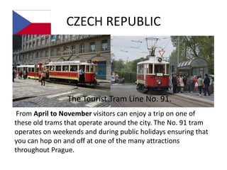 CZECH REPUBLIC




                The Tourist Tram Line No. 91.
 From April to November visitors can enjoy a trip on one of
these old trams that operate around the city. The No. 91 tram
operates on weekends and during public holidays ensuring that
you can hop on and off at one of the many attractions
throughout Prague.
 