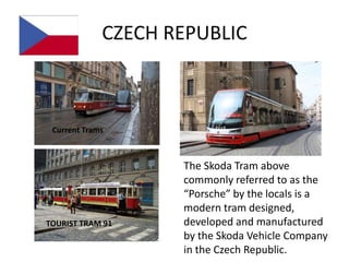 CZECH REPUBLIC



 Current Trams



                    The Skoda Tram above
                    commonly referred to as the
                    “Porsche” by the locals is a
                    modern tram designed,
TOURIST TRAM 91     developed and manufactured
                    by the Skoda Vehicle Company
                    in the Czech Republic.
 